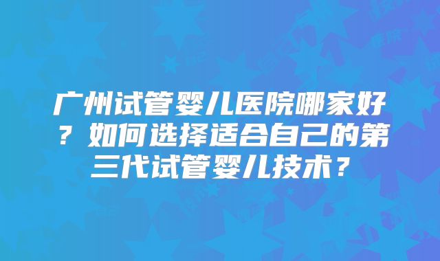 广州试管婴儿医院哪家好？如何选择适合自己的第三代试管婴儿技术？