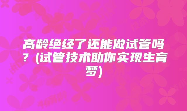 高龄绝经了还能做试管吗?(试管技术助你实现生育梦)