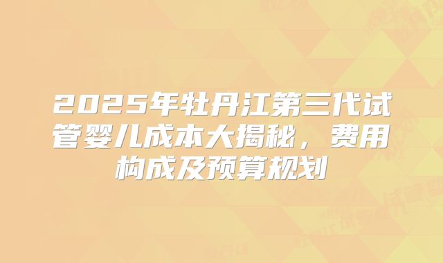 2025年牡丹江第三代试管婴儿成本大揭秘,费用构成及预算规划