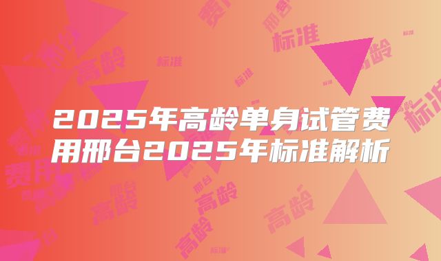 2025年高龄单身试管费用邢台2025年标准解析
