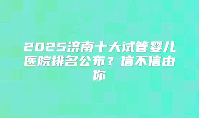 2025济南十大试管婴儿医院排名公布？信不信由你