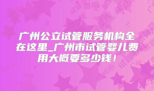 广州公立试管服务机构全在这里_广州市试管婴儿费用大概要多少钱!
