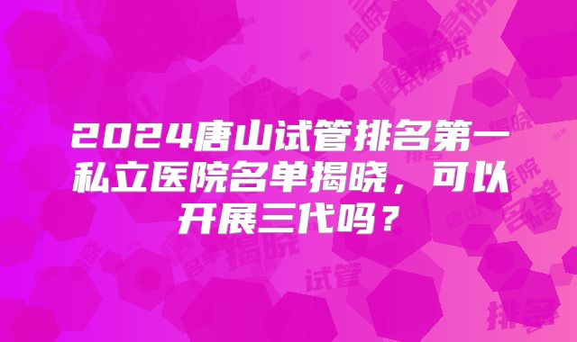 2024唐山试管排名第一私立医院名单揭晓,可以开展三代吗?