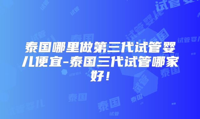 泰国哪里做第三代试管婴儿便宜-泰国三代试管哪家好!
