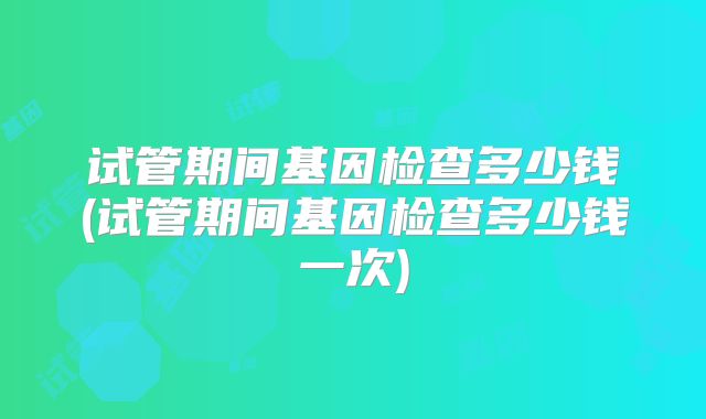 试管期间基因检查多少钱(试管期间基因检查多少钱一次)