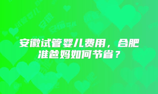 安徽试管婴儿费用,合肥准爸妈如何节省?