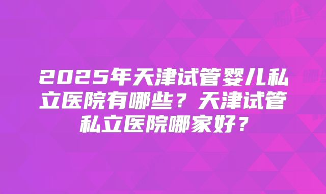 2025年天津试管婴儿私立医院有哪些？天津试管私立医院哪家好？