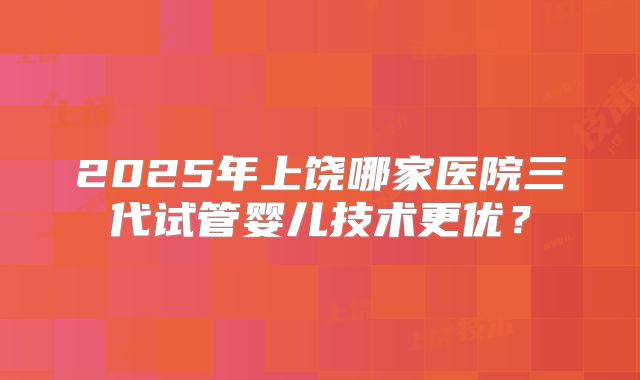 2025年上饶哪家医院三代试管婴儿技术更优?