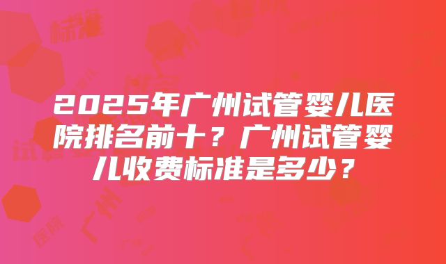 2025年广州试管婴儿医院排名前十？广州试管婴儿收费标准是多少？