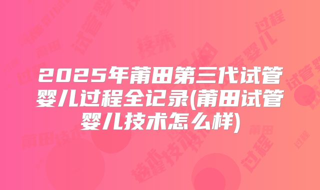 2025年莆田第三代试管婴儿过程全记录(莆田试管婴儿技术怎么样)