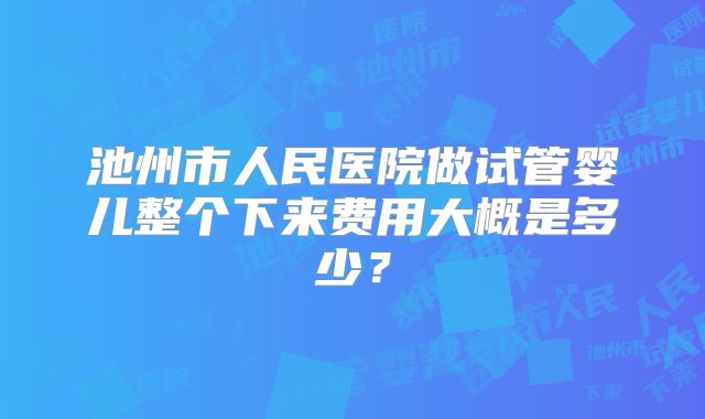 池州市人民医院做试管婴儿整个下来费用大概是多少?