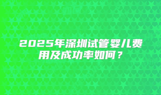 2025年深圳试管婴儿费用及成功率如何?