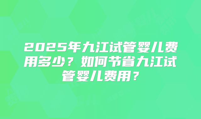 2025年九江试管婴儿费用多少?如何节省九江试管婴儿费用?