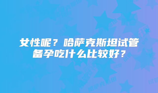 女性呢？哈萨克斯坦试管备孕吃什么比较好？
