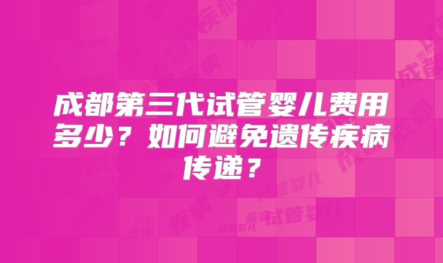 成都第三代试管婴儿费用多少?如何避免遗传疾病传递?