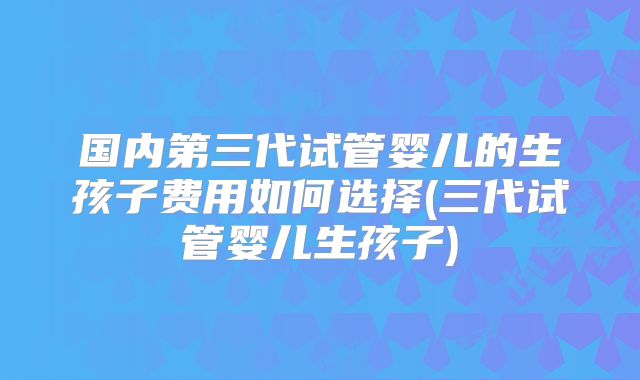 国内第三代试管婴儿的生孩子费用如何选择(三代试管婴儿生孩子)