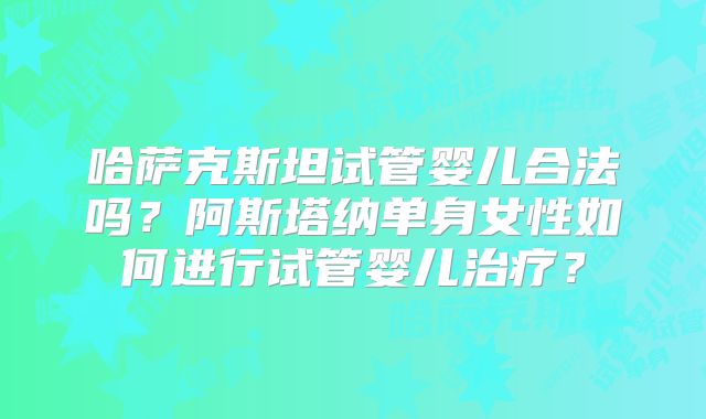 哈萨克斯坦试管婴儿合法吗？阿斯塔纳单身女性如何进行试管婴儿治疗？