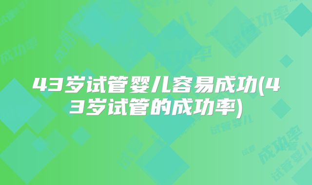 43岁试管婴儿容易成功(43岁试管的成功率)