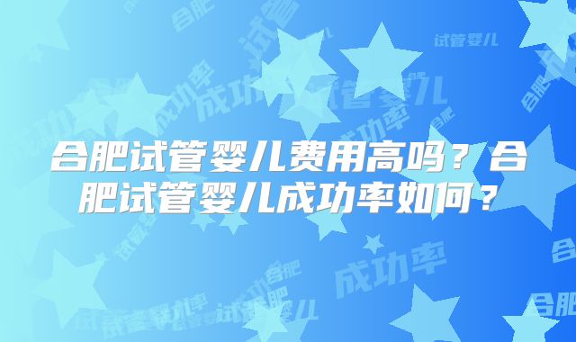 合肥试管婴儿费用高吗？合肥试管婴儿成功率如何？