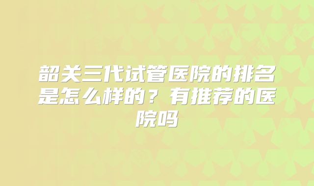 韶关三代试管医院的排名是怎么样的？有推荐的医院吗