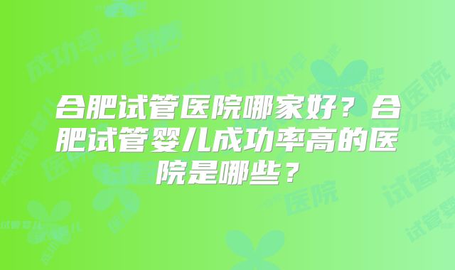 合肥试管医院哪家好？合肥试管婴儿成功率高的医院是哪些？