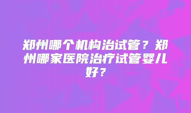 郑州哪个机构治试管?郑州哪家医院治疗试管婴儿好?