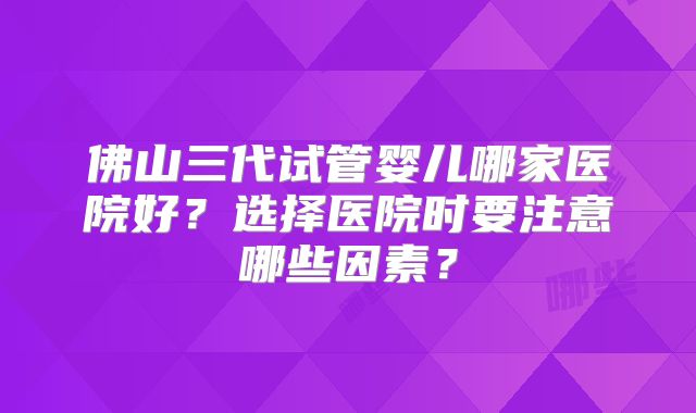 佛山三代试管婴儿哪家医院好？选择医院时要注意哪些因素？
