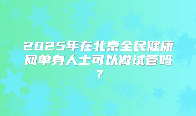 2025年在北京全民健康网单身人士可以做试管吗?