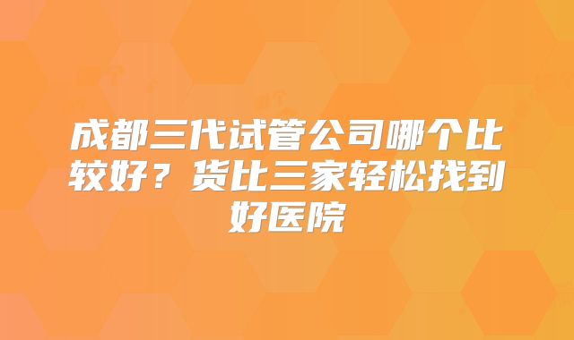 成都三代试管公司哪个比较好?货比三家轻松找到好医院