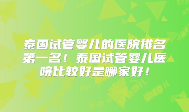 泰国试管婴儿的医院排名第一名！泰国试管婴儿医院比较好是哪家好！