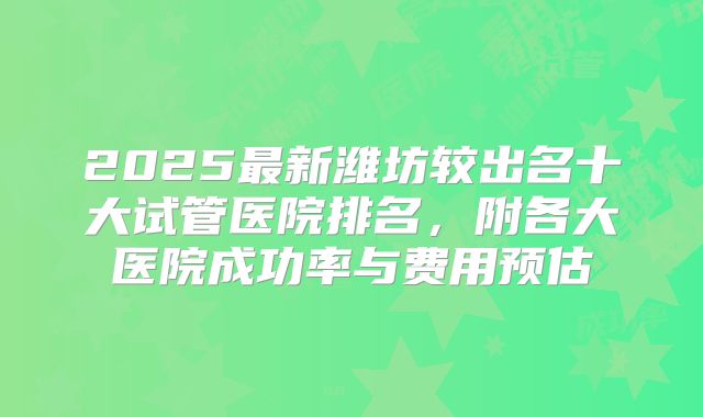 2025最新潍坊较出名十大试管医院排名，附各大医院成功率与费用预估