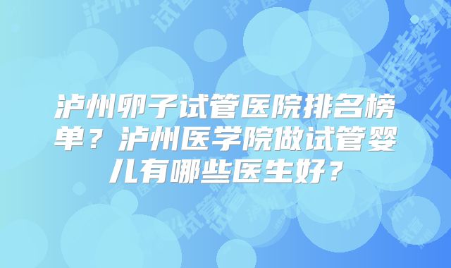 泸州卵子试管医院排名榜单？泸州医学院做试管婴儿有哪些医生好？