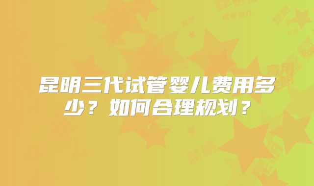 昆明三代试管婴儿费用多少？如何合理规划？
