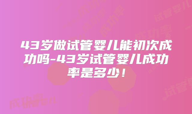 43岁做试管婴儿能初次成功吗-43岁试管婴儿成功率是多少!