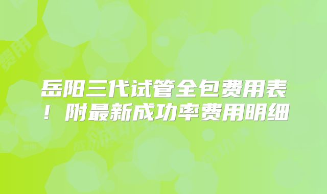 岳阳三代试管全包费用表!附最新成功率费用明细