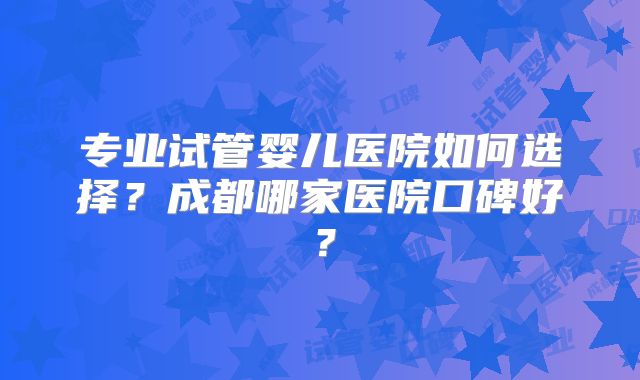 专业试管婴儿医院如何选择？成都哪家医院口碑好？