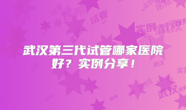 武汉第三代试管哪家医院好？实例分享！