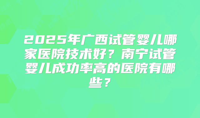 2025年广西试管婴儿哪家医院技术好？南宁试管婴儿成功率高的医院有哪些？