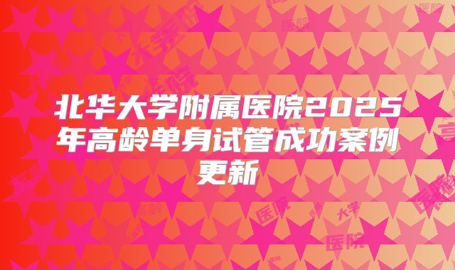 北华大学附属医院2025年高龄单身试管成功案例更新