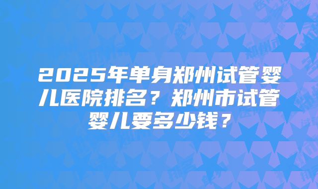 2025年单身郑州试管婴儿医院排名?郑州市试管婴儿要多少钱?