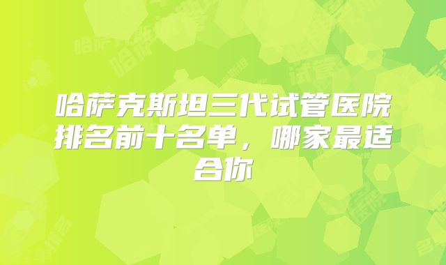 哈萨克斯坦三代试管医院排名前十名单,哪家最适合你