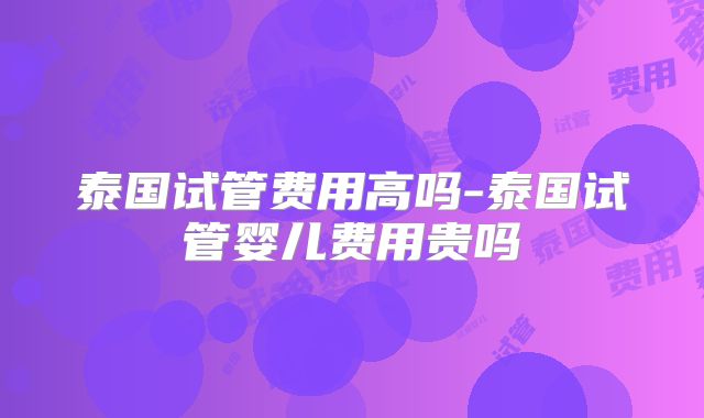 泰国试管费用高吗-泰国试管婴儿费用贵吗
