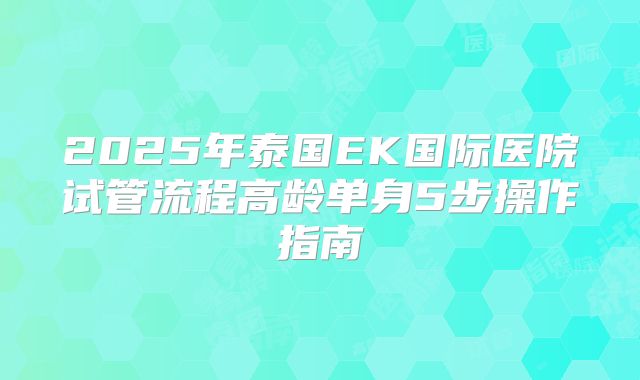 2025年泰国EK国际医院试管流程高龄单身5步操作指南