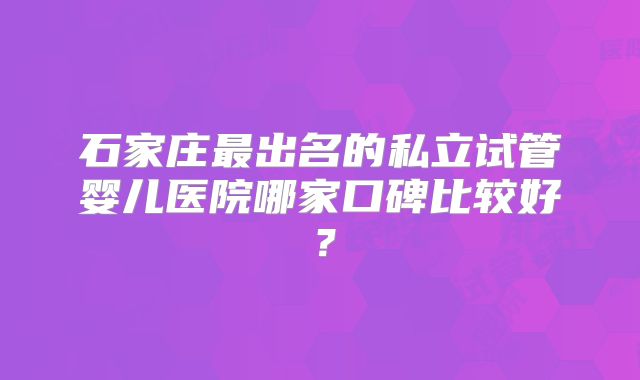 石家庄最出名的私立试管婴儿医院哪家口碑比较好？