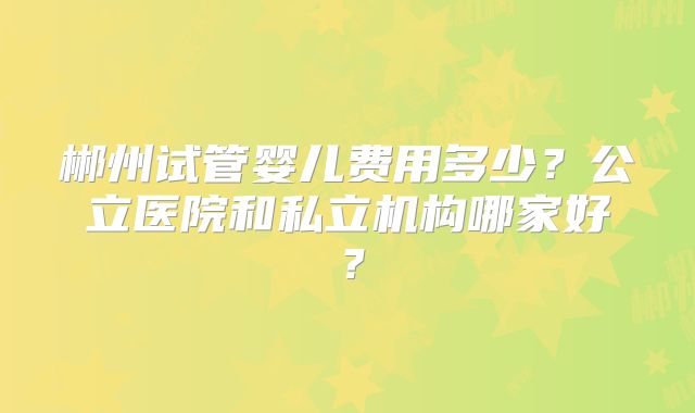 郴州试管婴儿费用多少?公立医院和私立机构哪家好?