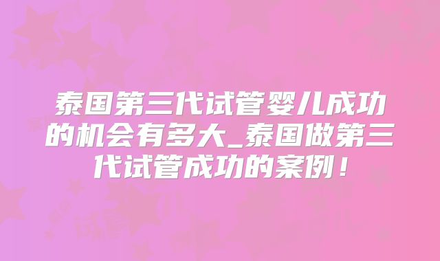 泰国第三代试管婴儿成功的机会有多大_泰国做第三代试管成功的案例!