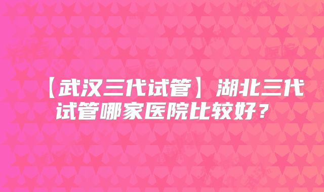 【武汉三代试管】湖北三代试管哪家医院比较好?