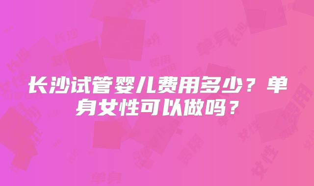 长沙试管婴儿费用多少？单身女性可以做吗？
