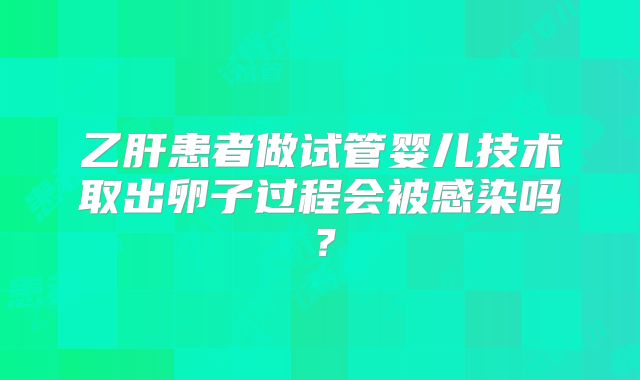 乙肝患者做试管婴儿技术取出卵子过程会被感染吗?