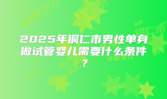 2025年铜仁市男性单身做试管婴儿需要什么条件？